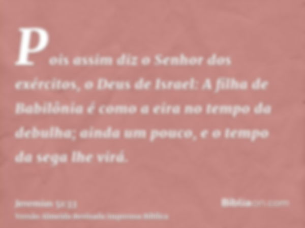 Pois assim diz o Senhor dos exércitos, o Deus de Israel: A filha de Babilônia é como a eira no tempo da debulha; ainda um pouco, e o tempo da sega lhe virá.