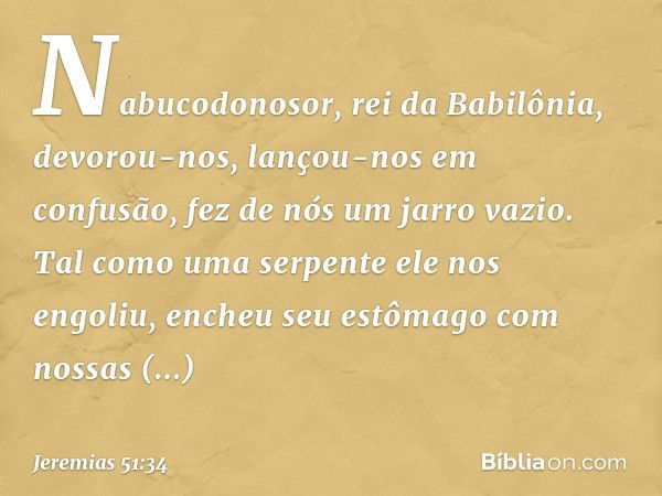 "Nabucodonosor, rei da Babilônia,
devorou-nos, lançou-nos em confusão,
fez de nós um jarro vazio.
Tal como uma serpente ele nos engoliu,
encheu seu estômago
com