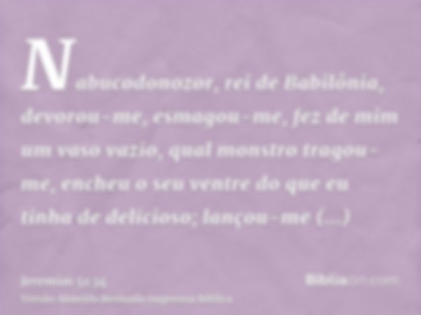 Nabucodonozor, rei de Babilônia, devorou-me, esmagou-me, fez de mim um vaso vazio, qual monstro tragou-me, encheu o seu ventre do que eu tinha de delicioso; lan