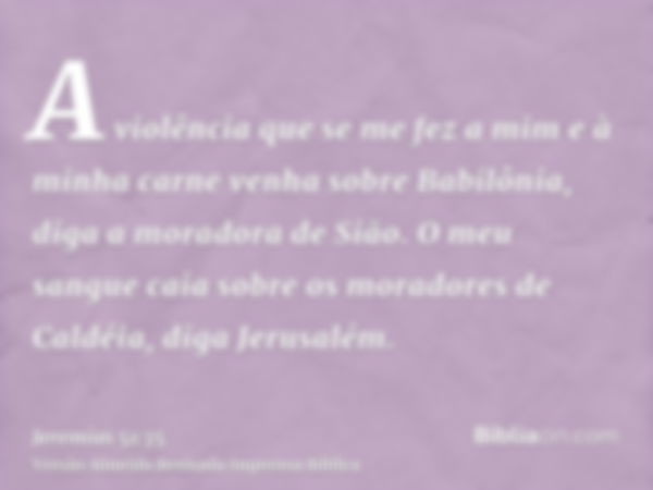 A violência que se me fez a mim e à minha carne venha sobre Babilônia, diga a moradora de Sião. O meu sangue caia sobre os moradores de Caldéia, diga Jerusalém.