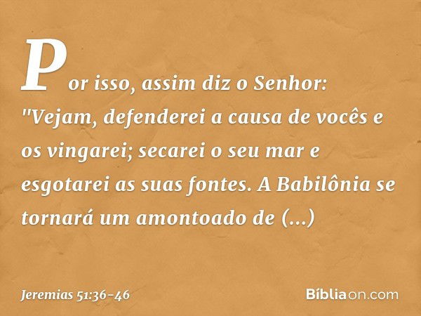 Por isso, assim diz o Senhor:
"Vejam, defenderei a causa de vocês
e os vingarei;
secarei o seu mar
e esgotarei as suas fontes. A Babilônia se tornará
um amontoa