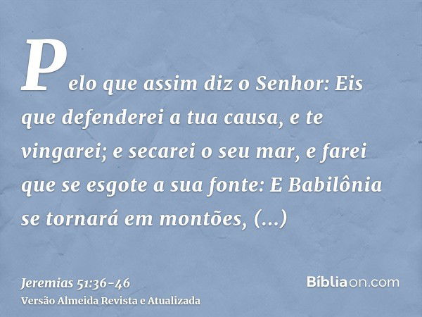 Pelo que assim diz o Senhor: Eis que defenderei a tua causa, e te vingarei; e secarei o seu mar, e farei que se esgote a sua fonte:E Babilônia se tornará em mon