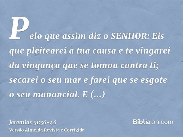 Pelo que assim diz o SENHOR: Eis que pleitearei a tua causa e te vingarei da vingança que se tomou contra ti; secarei o seu mar e farei que se esgote o seu mana