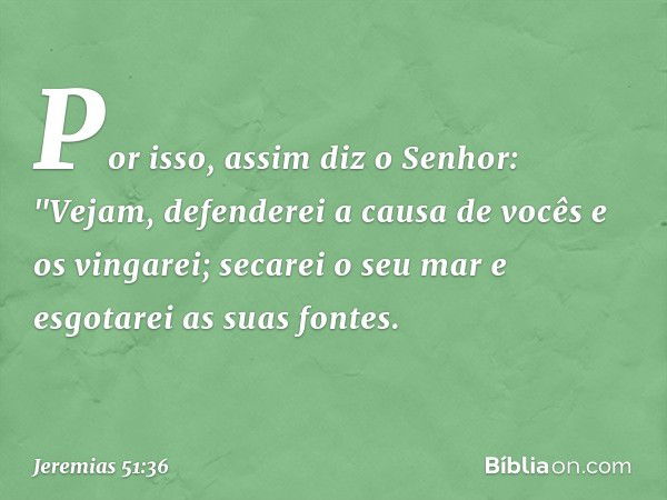 Por isso, assim diz o Senhor:
"Vejam, defenderei a causa de vocês
e os vingarei;
secarei o seu mar
e esgotarei as suas fontes. -- Jeremias 51:36