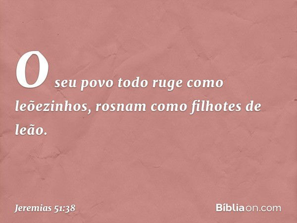 O seu povo todo
ruge como leõezinhos,
rosnam como filhotes de leão. -- Jeremias 51:38