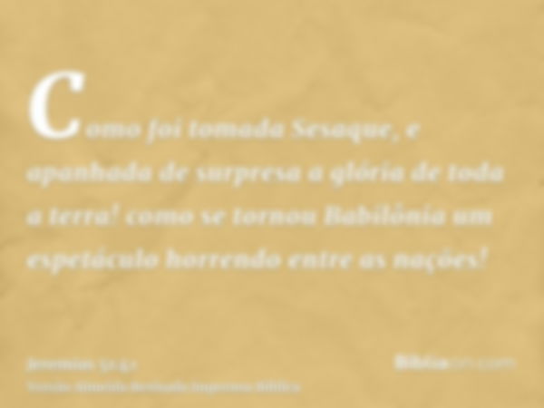 Como foi tomada Sesaque, e apanhada de surpresa a glória de toda a terra! como se tornou Babilônia um espetáculo horrendo entre as nações!