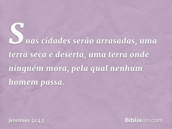 Suas cidades serão arrasadas,
uma terra seca e deserta,
uma terra onde ninguém mora,
pela qual nenhum homem passa. -- Jeremias 51:43