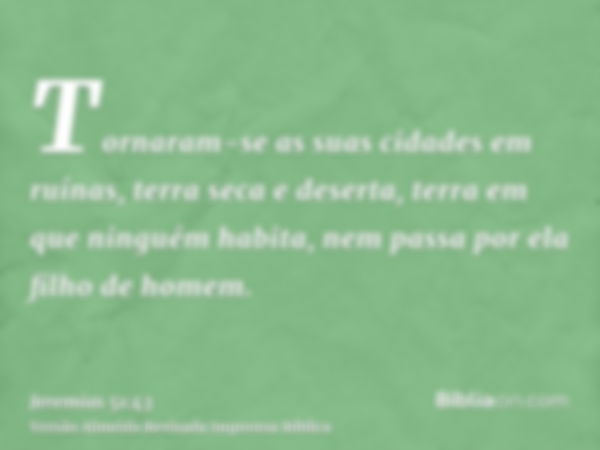 Tornaram-se as suas cidades em ruínas, terra seca e deserta, terra em que ninguém habita, nem passa por ela filho de homem.