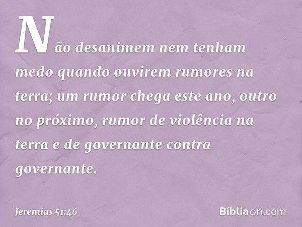 Não desanimem
nem tenham medo
quando ouvirem rumores na terra;
um rumor chega este ano,
outro no próximo,
rumor de violência na terra
e de governante contra gov