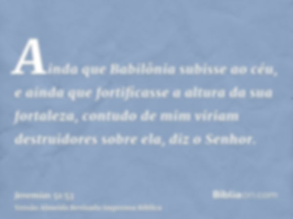 Ainda que Babilônia subisse ao céu, e ainda que fortificasse a altura da sua fortaleza, contudo de mim viriam destruidores sobre ela, diz o Senhor.