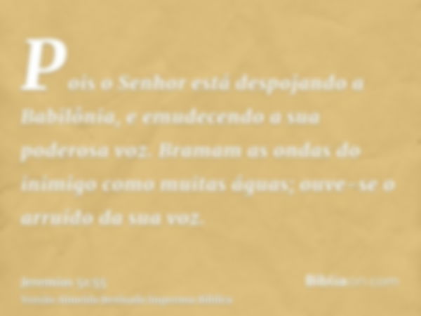 Pois o Senhor está despojando a Babilônia, e emudecendo a sua poderosa voz. Bramam as ondas do inimigo como muitas águas; ouve-se o arruído da sua voz.