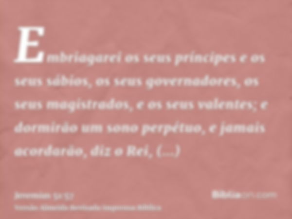 Embriagarei os seus príncipes e os seus sábios, os seus governadores, os seus magistrados, e os seus valentes; e dormirão um sono perpétuo, e jamais acordarão, 