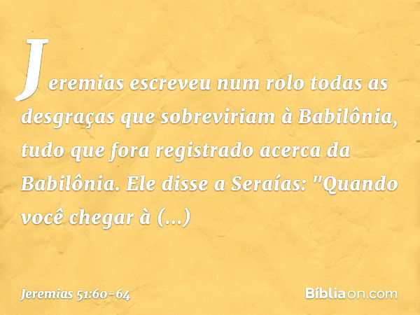 Jeremias escreveu num rolo todas as desgraças que sobreviriam à Babilônia, tudo que fora registrado acerca da Babilônia. Ele disse a Seraías: "Quando você chega