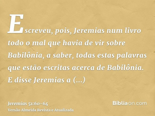 Escreveu, pois, Jeremias num livro todo o mal que havia de vir sobre Babilônia, a saber, todas estas palavras que estão escritas acerca de Babilônia.E disse Jer