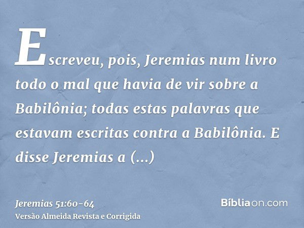 Escreveu, pois, Jeremias num livro todo o mal que havia de vir sobre a Babilônia; todas estas palavras que estavam escritas contra a Babilônia.E disse Jeremias 