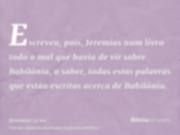 Escreveu, pois, Jeremias num livro todo o mal que havia de vir sobre Babilônia, a saber, todas estas palavras que estão escritas acerca de Babilônia.