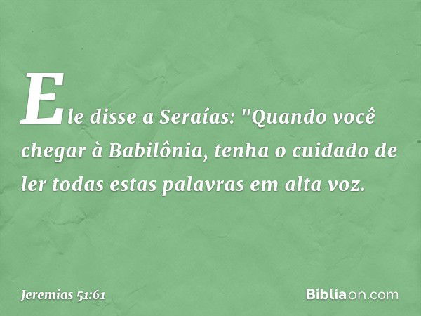 Ele disse a Seraías: "Quando você chegar à Babilônia, tenha o cuidado de ler todas estas palavras em alta voz. -- Jeremias 51:61