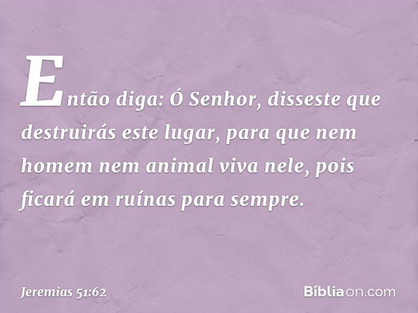 Então diga: Ó Senhor, disseste que destruirás este lugar, para que nem homem nem animal viva nele, pois ficará em ruínas para sempre. -- Jeremias 51:62