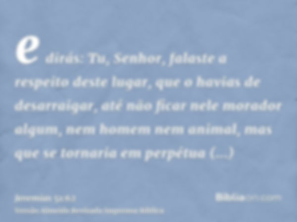 e dirás: Tu, Senhor, falaste a respeito deste lugar, que o havias de desarraigar, até não ficar nele morador algum, nem homem nem animal, mas que se tornaria em