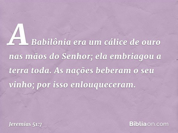 A Babilônia era um cálice de ouro
nas mãos do Senhor;
ela embriagou a terra toda.
As nações beberam o seu vinho;
por isso enlouqueceram. -- Jeremias 51:7