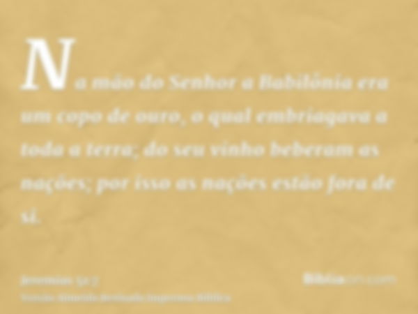 Na mão do Senhor a Babilônia era um copo de ouro, o qual embriagava a toda a terra; do seu vinho beberam as nações; por isso as nações estão fora de si.