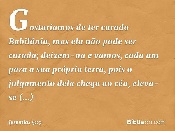 " 'Gostaríamos de ter curado Babilônia,
mas ela não pode ser curada;
deixem-na
e vamos, cada um para a sua própria terra,
pois o julgamento dela chega ao céu,
e