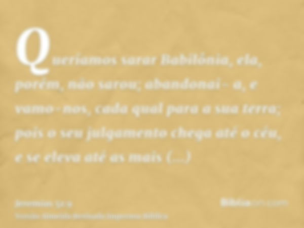 Queríamos sarar Babilônia, ela, porém, não sarou; abandonai- a, e vamo-nos, cada qual para a sua terra; pois o seu julgamento chega até o céu, e se eleva até as