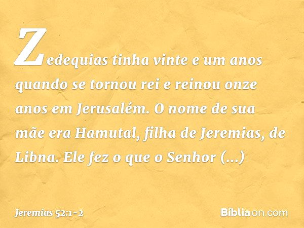 Zedequias tinha vinte e um anos quando se tornou rei e reinou onze anos em Jerusalém. O nome de sua mãe era Hamutal, filha de Jeremias, de Libna. Ele fez o que 