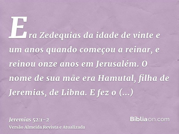 Era Zedequias da idade de vinte e um anos quando começou a reinar, e reinou onze anos em Jerusalém. O nome de sua mãe era Hamutal, filha de Jeremias, de Libna.E