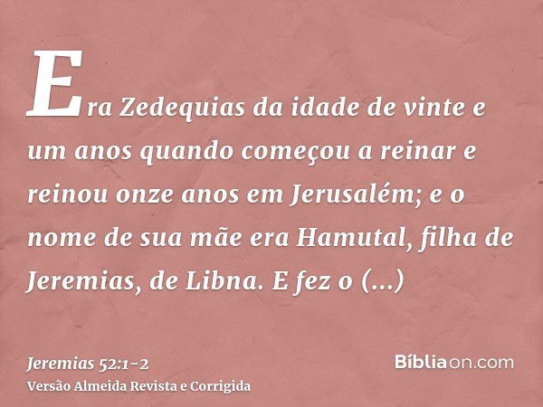 Era Zedequias da idade de vinte e um anos quando começou a reinar e reinou onze anos em Jerusalém; e o nome de sua mãe era Hamutal, filha de Jeremias, de Libna.