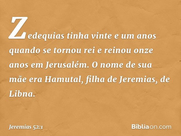 Zedequias tinha vinte e um anos quando se tornou rei e reinou onze anos em Jerusalém. O nome de sua mãe era Hamutal, filha de Jeremias, de Libna. -- Jeremias 52