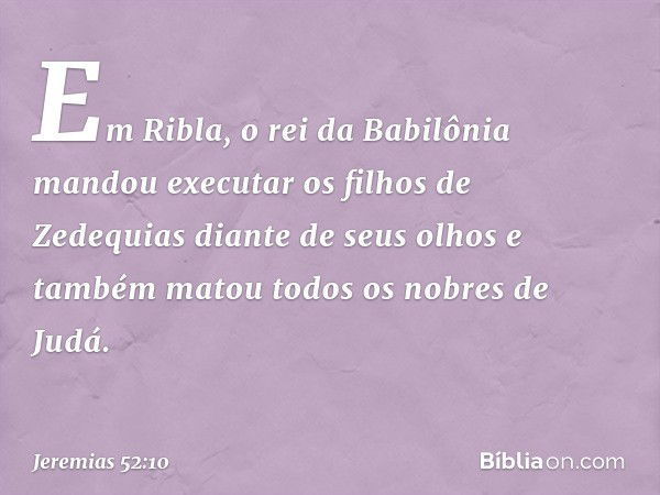 Em Ribla, o rei da Babilônia mandou executar os filhos de Zedequias diante de seus olhos e também matou todos os nobres de Judá. -- Jeremias 52:10