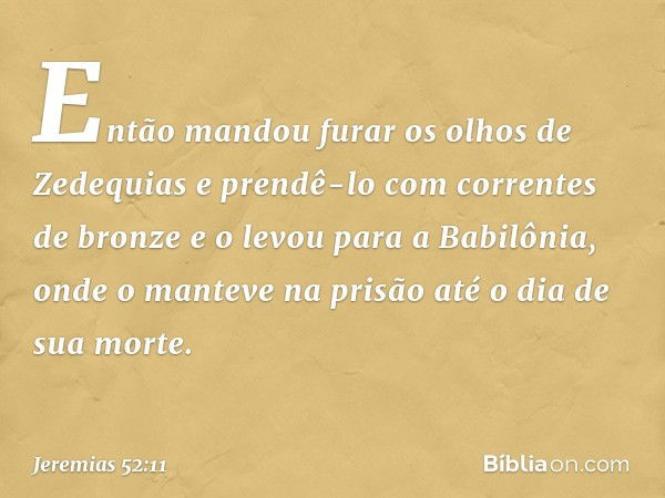 Então mandou furar os olhos de Zedequias e prendê-lo com correntes de bronze e o levou para a Babilô­nia, onde o manteve na prisão até o dia de sua morte. -- Je