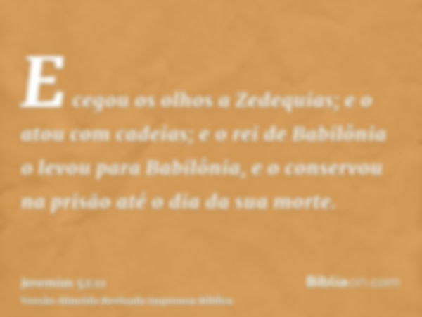 E cegou os olhos a Zedequias; e o atou com cadeias; e o rei de Babilônia o levou para Babilônia, e o conservou na prisão até o dia da sua morte.