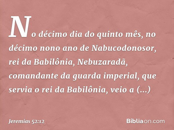 No décimo dia do quinto mês, no décimo nono ano de Nabucodonosor, rei da Babilônia, Nebuzaradã, comandante da guarda imperial, que servia o rei da Babilônia, ve