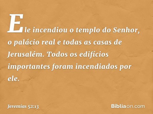 Ele incendiou o templo do Senhor, o palácio real e todas as casas de Jerusalém. Todos os edifícios importantes foram incendiados por ele. -- Jeremias 52:13