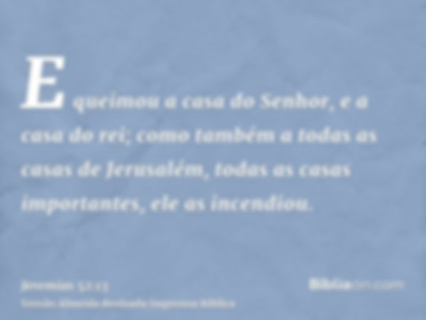 E queimou a casa do Senhor, e a casa do rei; como também a todas as casas de Jerusalém, todas as casas importantes, ele as incendiou.