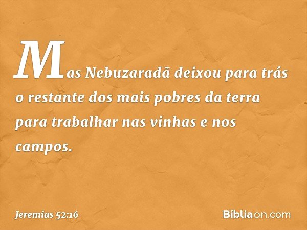 Mas Nebuzaradã deixou para trás o restante dos mais pobres da terra para trabalhar nas vinhas e nos campos. -- Jeremias 52:16