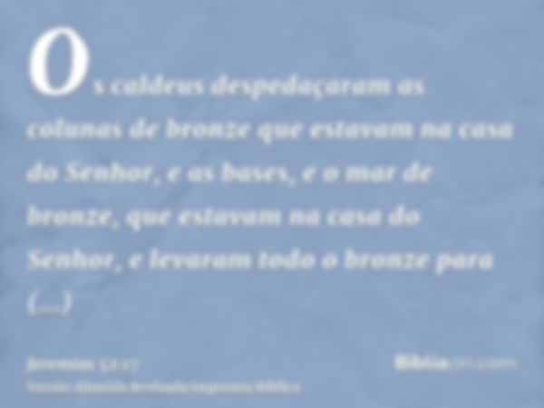 Os caldeus despedaçaram as colunas de bronze que estavam na casa do Senhor, e as bases, e o mar de bronze, que estavam na casa do Senhor, e levaram todo o bronz