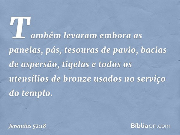 Também levaram embora as panelas, pás, tesouras de pavio, bacias de aspersão, tigelas e todos os utensílios de bronze usados no serviço do tem­plo. -- Jeremias 