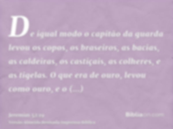 De igual modo o capitão da guarda levou os copos, os braseiros, as bacias, as caldeiras, os castiçais, as colheres, e as tigelas. O que era de ouro, levou como 