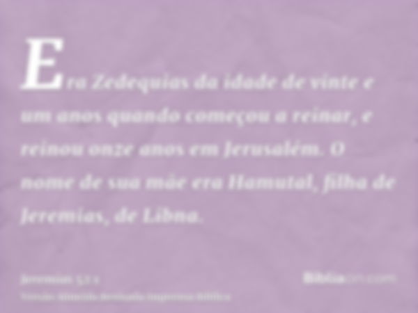 Era Zedequias da idade de vinte e um anos quando começou a reinar, e reinou onze anos em Jerusalém. O nome de sua mãe era Hamutal, filha de Jeremias, de Libna.