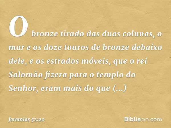 O bronze tirado das duas colunas, o mar e os doze touros de bronze debaixo dele, e os estrados móveis, que o rei Salomão fizera para o templo do Senhor, eram ma