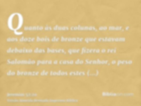 Quanto às duas colunas, ao mar, e aos doze bois de bronze que estavam debaixo das bases, que fizera o rei Salomão para a casa do Senhor, o peso do bronze de tod