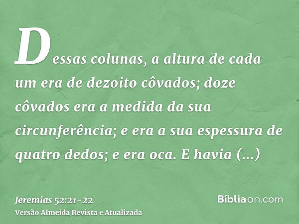 Dessas colunas, a altura de cada um era de dezoito côvados; doze côvados era a medida da sua circunferência; e era a sua espessura de quatro dedos; e era oca.E 