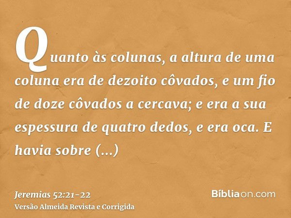 Quanto às colunas, a altura de uma coluna era de dezoito côvados, e um fio de doze côvados a cercava; e era a sua espessura de quatro dedos, e era oca.E havia s