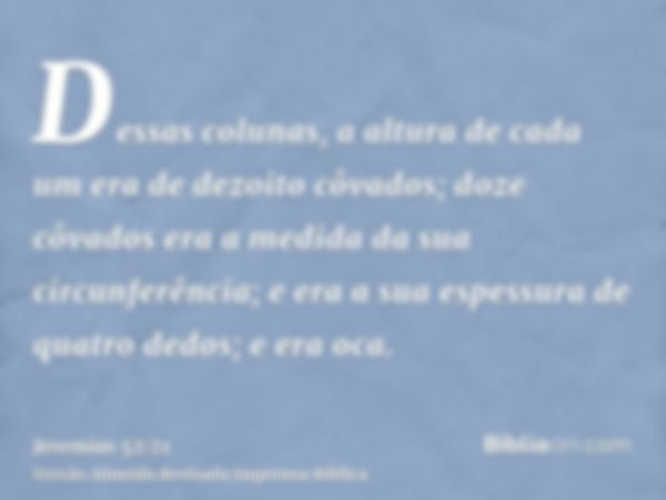 Dessas colunas, a altura de cada um era de dezoito côvados; doze côvados era a medida da sua circunferência; e era a sua espessura de quatro dedos; e era oca.