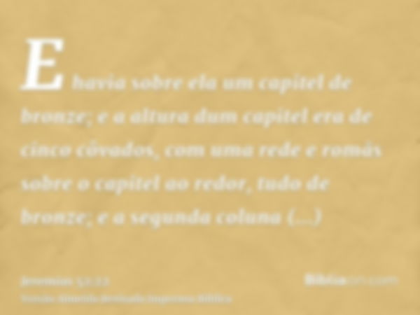 E havia sobre ela um capitel de bronze; e a altura dum capitel era de cinco côvados, com uma rede e romãs sobre o capitel ao redor, tudo de bronze; e a segunda 