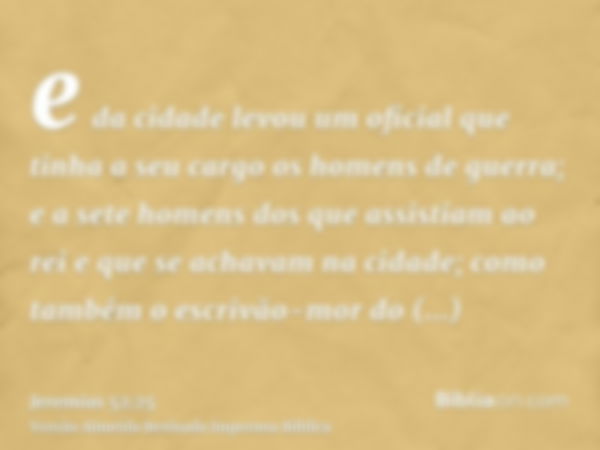 e da cidade levou um oficial que tinha a seu cargo os homens de guerra; e a sete homens dos que assistiam ao rei e que se achavam na cidade; como também o escri