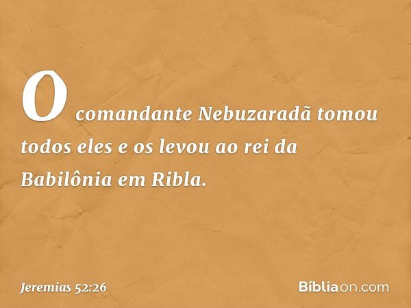 O comandante Nebuzaradã tomou todos eles e os levou ao rei da Babilônia em Ribla. -- Jeremias 52:26